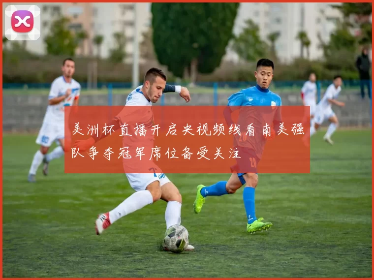 美洲杯直播开启央视频线看南美强队争夺冠军席位备受关注