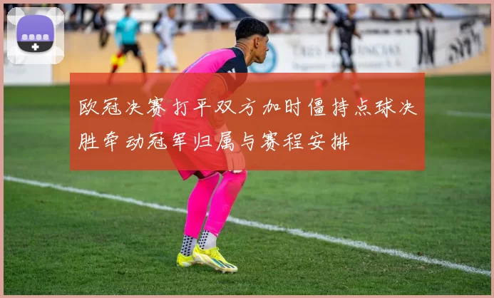 欧冠决赛打平双方加时僵持点球决胜牵动冠军归属与赛程安排