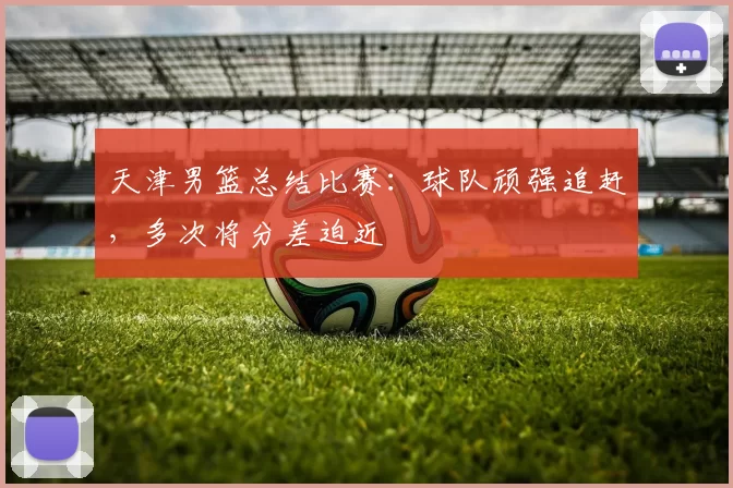 天津男篮总结比赛:球队顽强追赶,多次将分差迫近