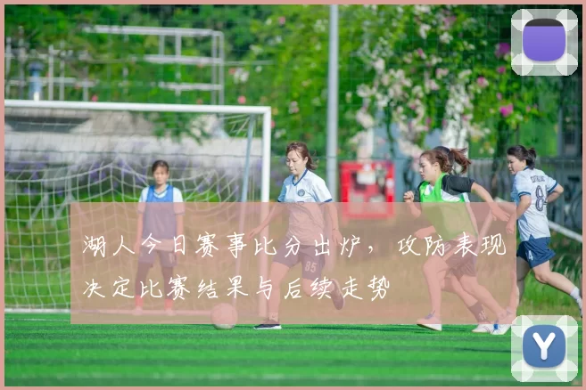 湖人今日赛事比分出炉，攻防表现决定比赛结果与后续走势