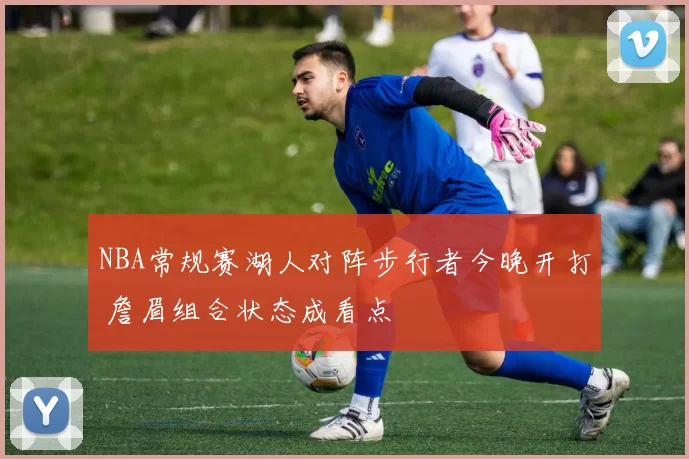 NBA常规赛湖人对阵步行者今晚开打 詹眉组合状态成看点