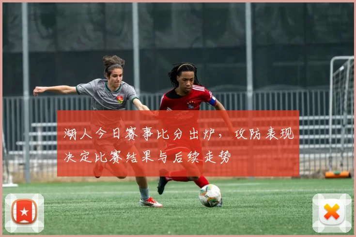 湖人今日赛事比分出炉，攻防表现决定比赛结果与后续走势