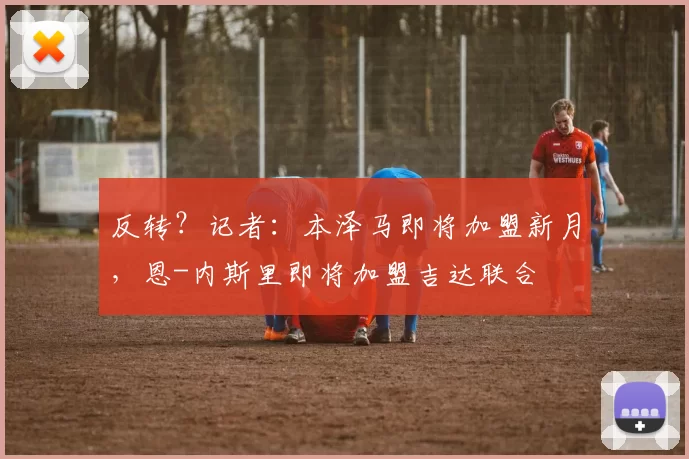 反转?记者:本泽马即将加盟新月,恩-内斯里即将加盟吉达联合