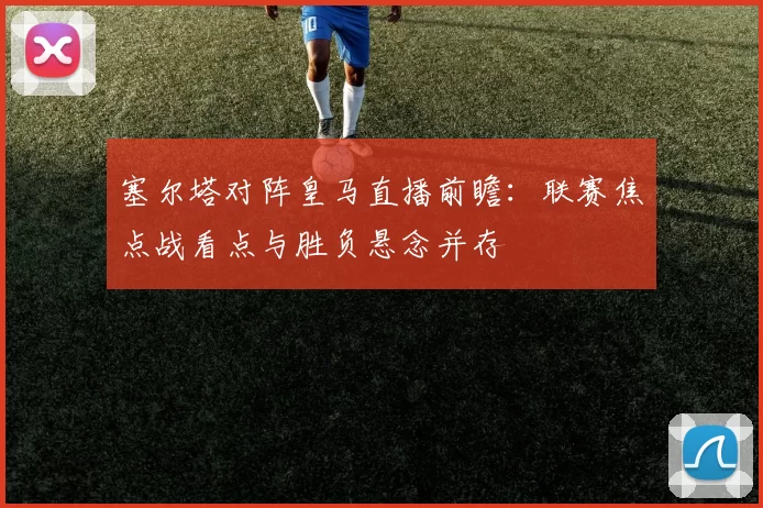 塞尔塔对阵皇马直播前瞻：联赛焦点战看点与胜负悬念并存
