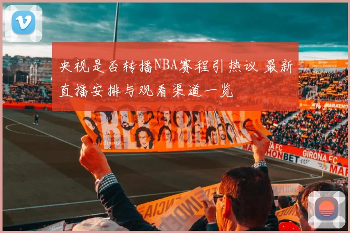 央视是否转播NBA赛程引热议 最新直播安排与观看渠道一览