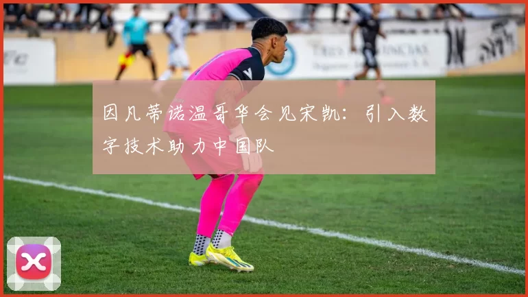 因凡蒂诺温哥华会见宋凯：引入数字技术助力中国队