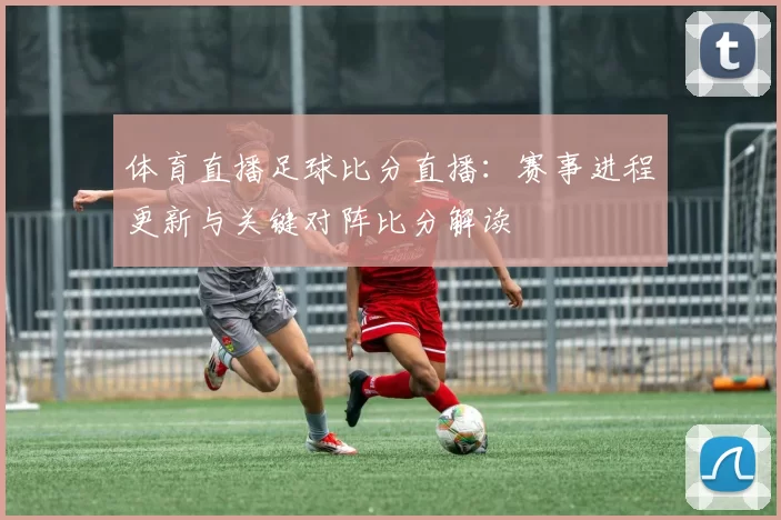 体育直播足球比分直播：赛事进程更新与关键对阵比分解读