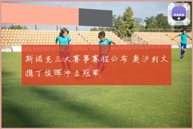 斯诺克三大赛事赛程公布 奥沙利文携丁俊晖冲击冠军