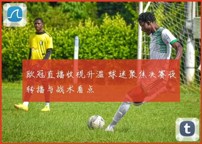 欧冠直播收视升温 球迷聚焦决赛夜转播与战术看点