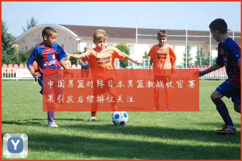 中国男篮对阵日本男篮激战收官 赛果引发后续排位关注