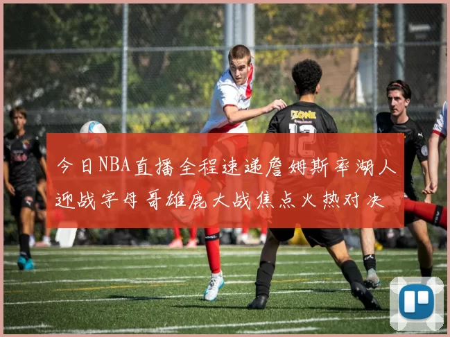 今日NBA直播全程速递詹姆斯率湖人迎战字母哥雄鹿大战焦点火热对决