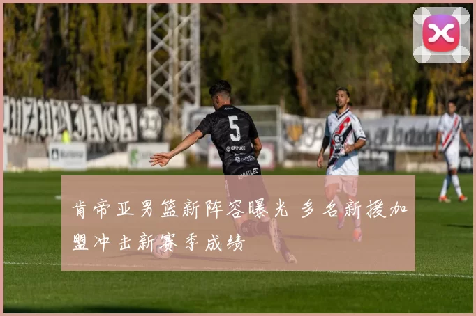 肯帝亚男篮新阵容曝光 多名新援加盟冲击新赛季成绩