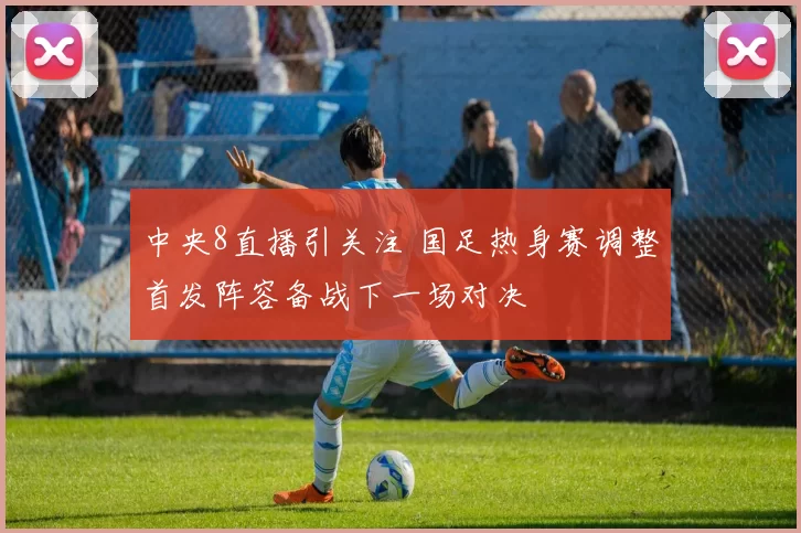 中央8直播引关注 国足热身赛调整首发阵容备战下一场对决