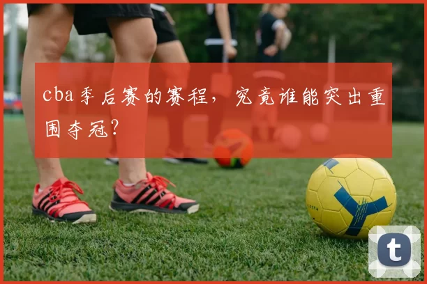 cba季后赛的赛程，究竟谁能突出重围夺冠？