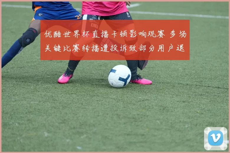 优酷世界杯直播卡顿影响观赛 多场关键比赛转播遭投诉致部分用户退订