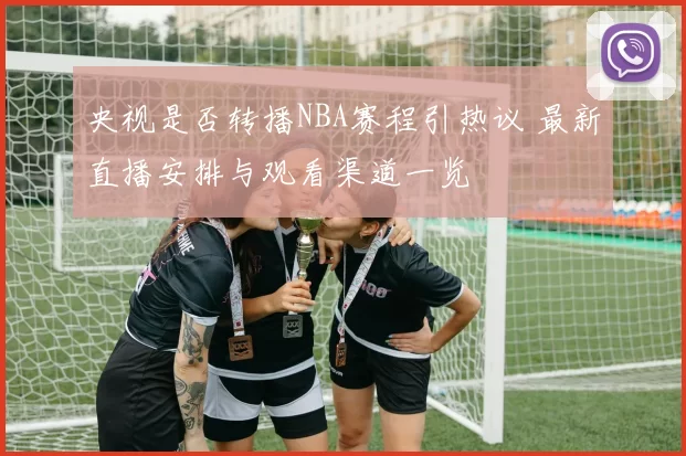 央视是否转播NBA赛程引热议 最新直播安排与观看渠道一览