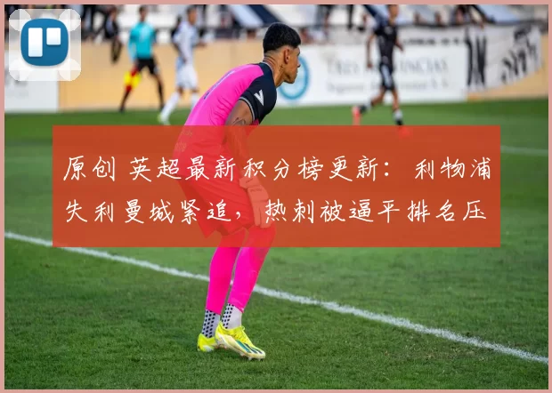 原创 英超最新积分榜更新：利物浦失利曼城紧追，热刺被逼平排名压力增大
