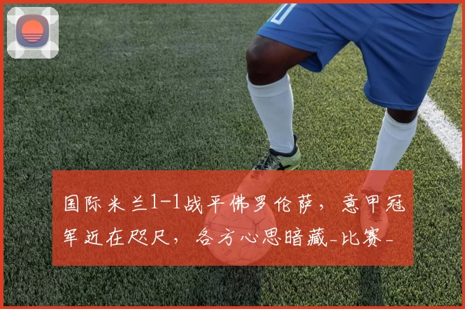 国际米兰1-1战平佛罗伦萨，意甲冠军近在咫尺，各方心思暗藏_比赛_皮奥_双方