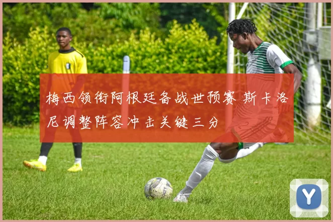 梅西领衔阿根廷备战世预赛 斯卡洛尼调整阵容冲击关键三分