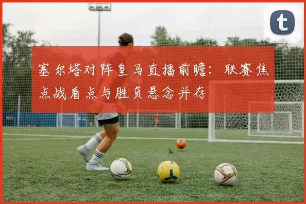 塞尔塔对阵皇马直播前瞻：联赛焦点战看点与胜负悬念并存