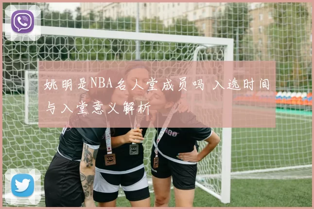 姚明是NBA名人堂成员吗 入选时间与入堂意义解析