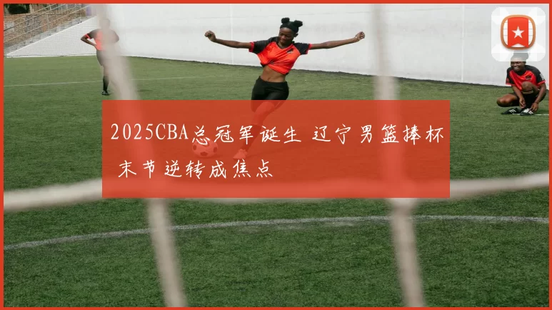 2025CBA总冠军诞生 辽宁男篮捧杯 末节逆转成焦点