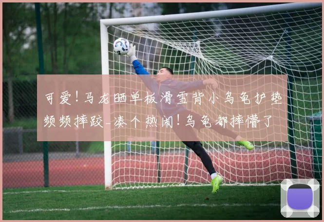 可爱!马龙晒单板滑雪背小乌龟护垫频频摔跤_凑个热闹!乌龟都摔懵了!