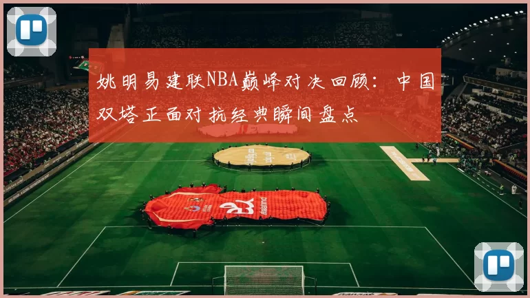 姚明易建联NBA巅峰对决回顾:中国双塔正面对抗经典瞬间盘点