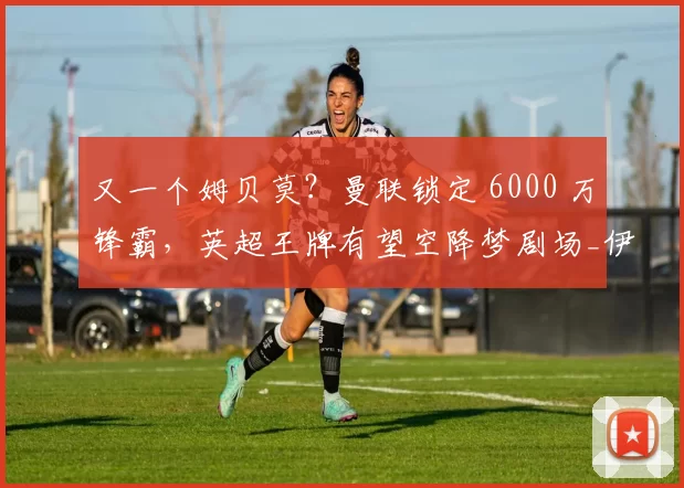 又一个姆贝莫？曼联锁定 6000 万锋霸，英超王牌有望空降梦剧场_伊戈尔·蒂亚戈_布伦特福德_塞斯科