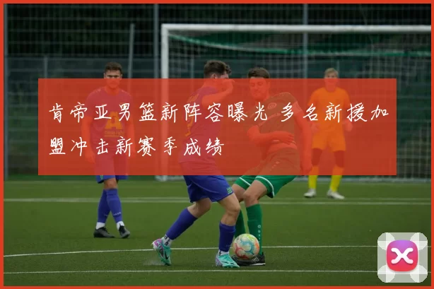 肯帝亚男篮新阵容曝光 多名新援加盟冲击新赛季成绩