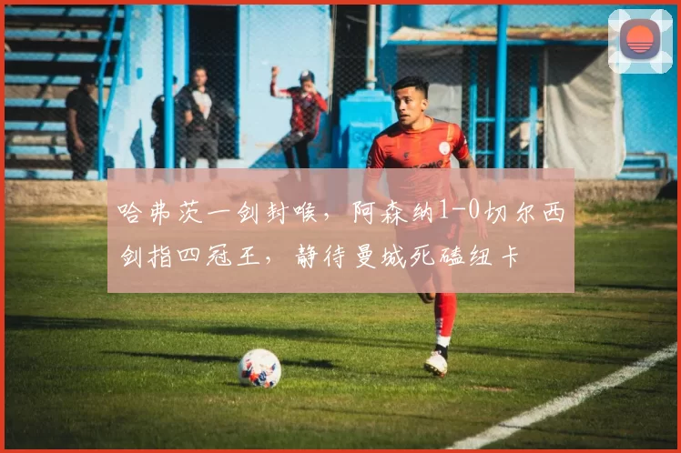 哈弗茨一剑封喉,阿森纳1-0切尔西剑指四冠王,静待曼城死磕纽卡