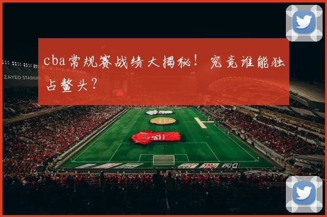 cba常规赛战绩大揭秘！究竟谁能独占鳌头？