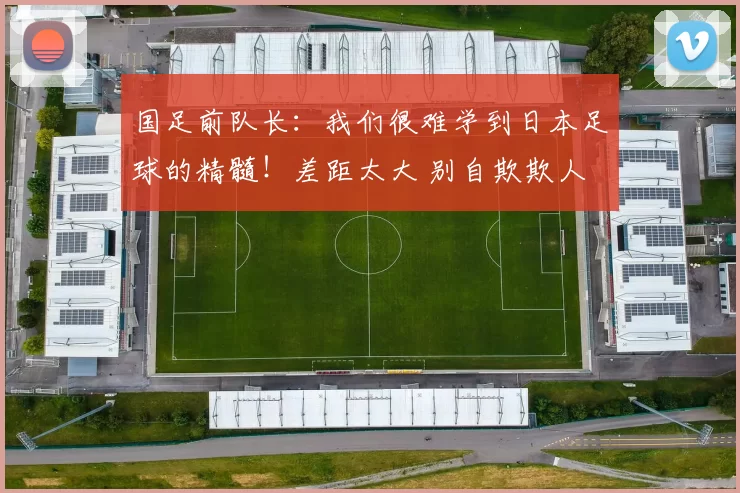 国足前队长:我们很难学到日本足球的精髓!差距太大 别自欺欺人