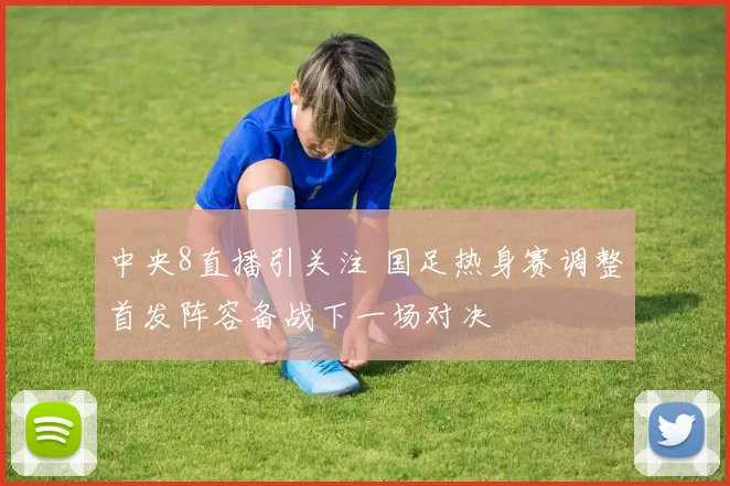 中央8直播引关注 国足热身赛调整首发阵容备战下一场对决