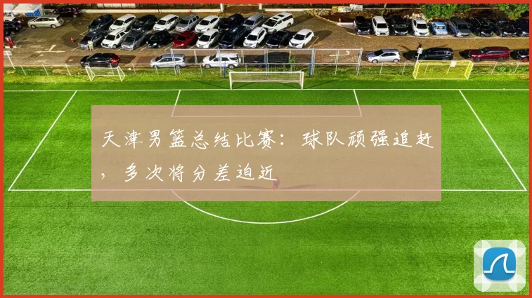 天津男篮总结比赛：球队顽强追赶，多次将分差迫近