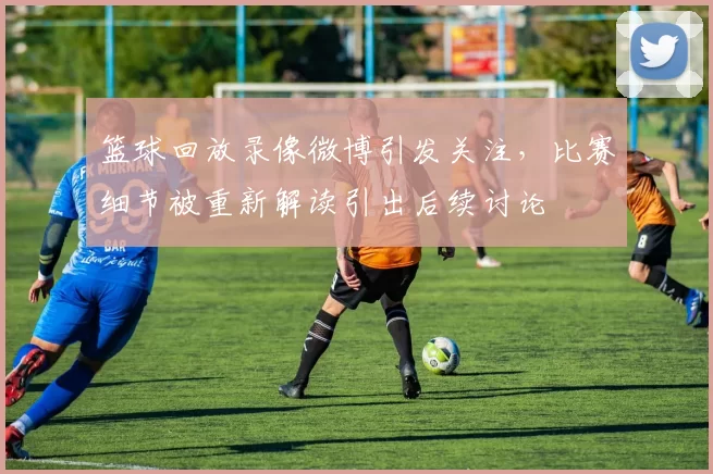 篮球回放录像微博引发关注，比赛细节被重新解读引出后续讨论