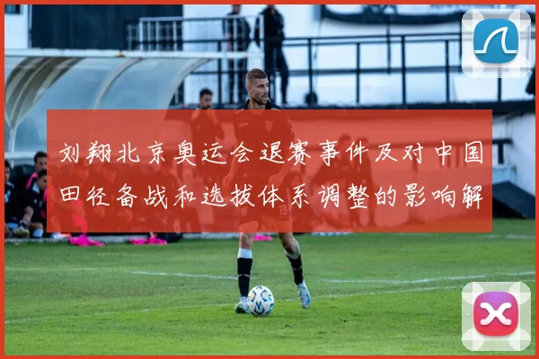 刘翔北京奥运会退赛事件及对中国田径备战和选拔体系调整的影响解析