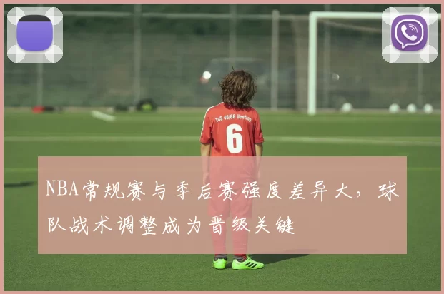 NBA常规赛与季后赛强度差异大，球队战术调整成为晋级关键
