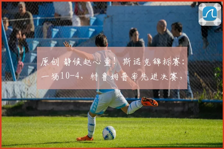 原创 静候赵心童!斯诺克锦标赛:一场10-4,特鲁姆普率先进决赛,淘汰罗伯逊