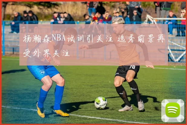 杨瀚森NBA试训引关注 选秀前景再受外界关注