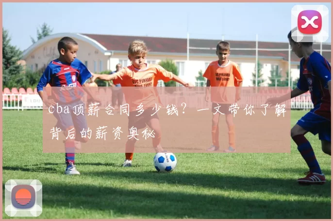 cba顶薪合同多少钱？一文带你了解背后的薪资奥秘