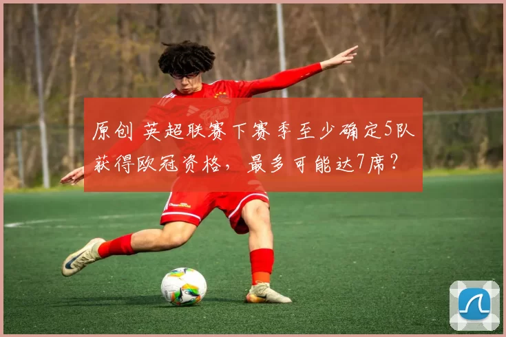 原创 英超联赛下赛季至少确定5队获得欧冠资格,最多可能达7席?