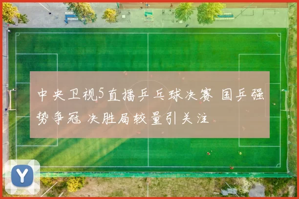 中央卫视5直播乒乓球决赛 国乒强势争冠 决胜局较量引关注