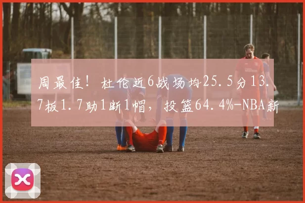 周最佳!杜伦近6战场均25.5分13.7板1.7助1断1帽,投篮64.4%-NBA新闻