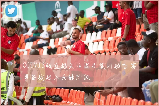 CCTV13线直播关注国足集训动态 赛事备战进入关键阶段