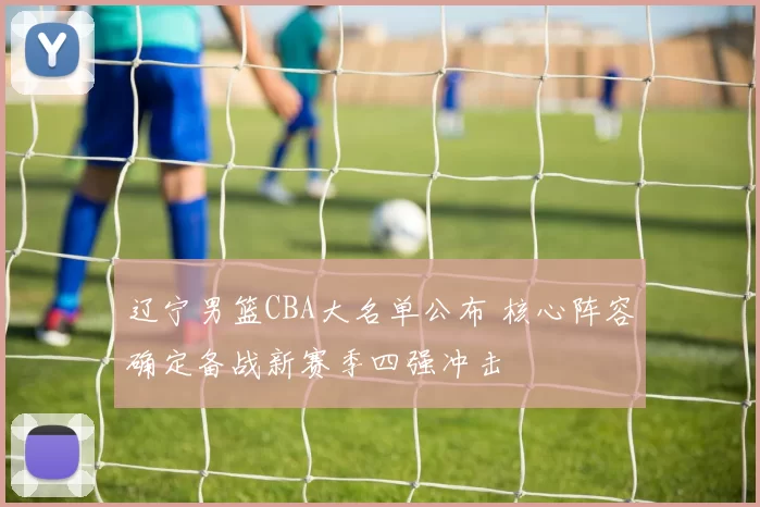 辽宁男篮CBA大名单公布 核心阵容确定备战新赛季四强冲击