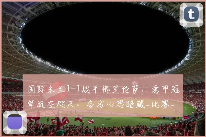 国际米兰1-1战平佛罗伦萨，意甲冠军近在咫尺，各方心思暗藏_比赛_皮奥_双方