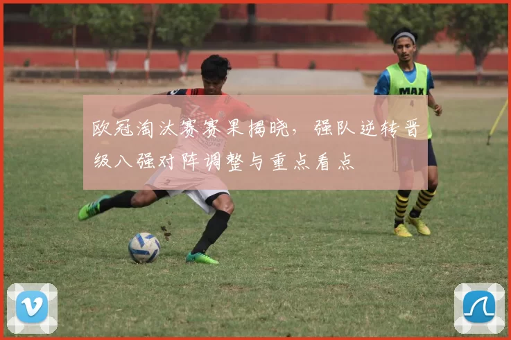 欧冠淘汰赛赛果揭晓，强队逆转晋级八强对阵调整与重点看点