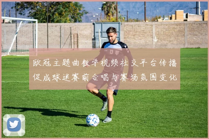 欧冠主题曲教学视频社交平台传播促成球迷赛前合唱与赛场氛围变化