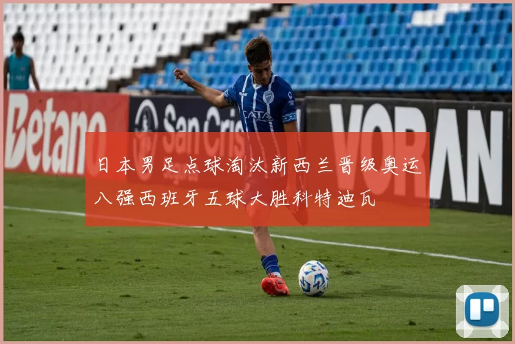 日本男足点球淘汰新西兰晋级奥运八强西班牙五球大胜科特迪瓦